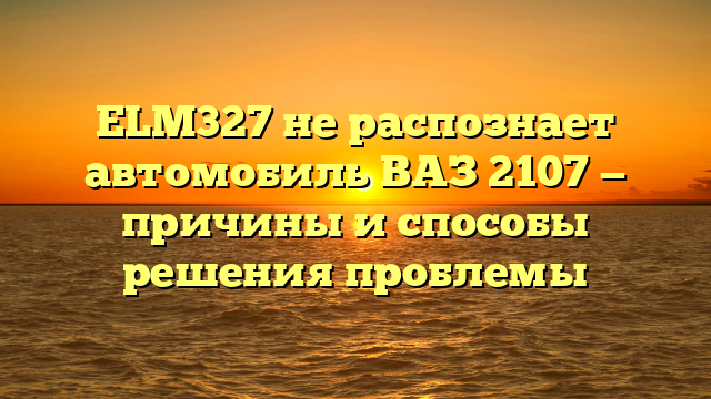 ELM327 не распознает автомобиль ВАЗ 2107 — причины и способы решения проблемы