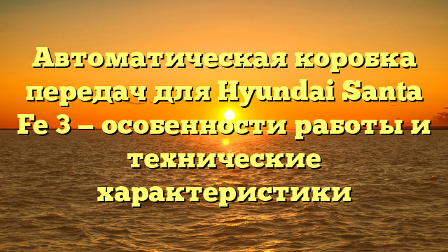 Автоматическая коробка передач для Hyundai Santa Fe 3 — особенности работы и технические характеристики