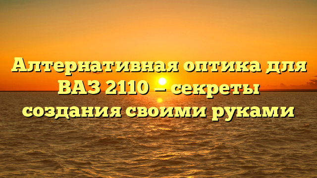Алтернативная оптика для ВАЗ 2110 — секреты создания своими руками