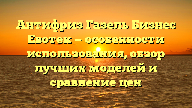 Антифриз Газель Бизнес Евотек — особенности использования, обзор лучших моделей и сравнение цен