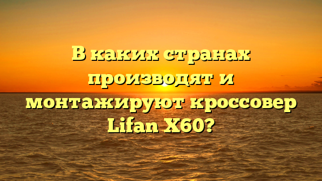 В каких странах производят и монтажируют кроссовер Lifan X60?
