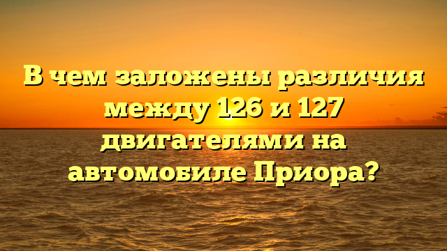 В чем заложены различия между 126 и 127 двигателями на автомобиле Приора?