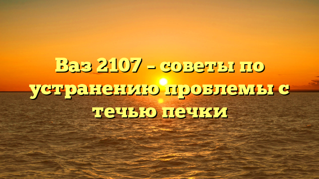 Ваз 2107 – советы по устранению проблемы с течью печки