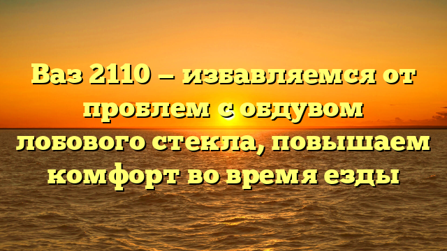 Ваз 2110 — избавляемся от проблем с обдувом лобового стекла, повышаем комфорт во время езды