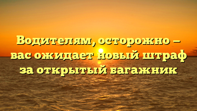 Водителям, осторожно — вас ожидает новый штраф за открытый багажник