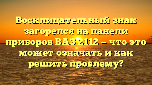 Восклицательный знак загорелся на панели приборов ВАЗ 2112 — что это может означать и как решить проблему?