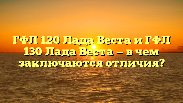 ГФЛ 120 Лада Веста и ГФЛ 130 Лада Веста — в чем заключаются отличия?