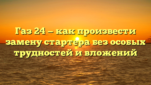 Газ 24 — как произвести замену стартера без особых трудностей и вложений