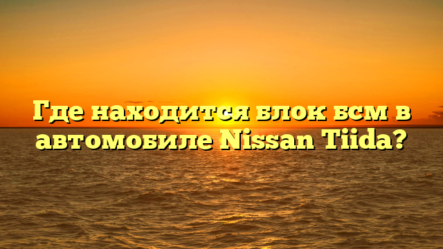 Где находится блок бсм в автомобиле Nissan Tiida?