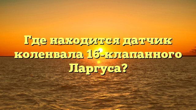 Где находится датчик коленвала 16-клапанного Ларгуса?