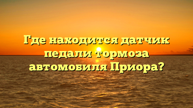 Где находится датчик педали тормоза автомобиля Приора?
