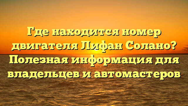 Где находится номер двигателя Лифан Солано? Полезная информация для владельцев и автомастеров