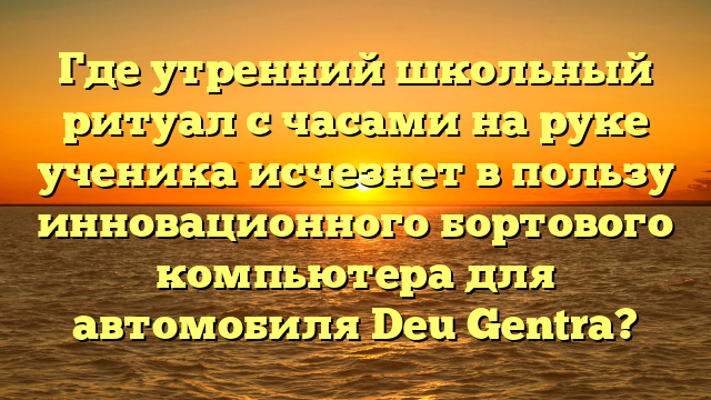 Где утренний школьный ритуал с часами на руке ученика исчезнет в пользу инновационного бортового компьютера для автомобиля Deu Gentra?