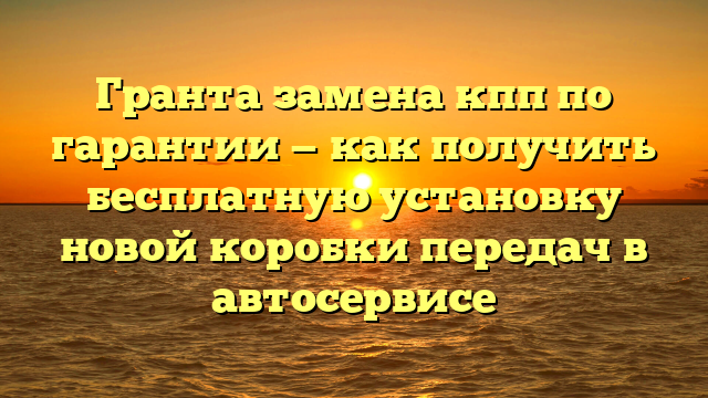 Гранта замена кпп по гарантии — как получить бесплатную установку новой коробки передач в автосервисе