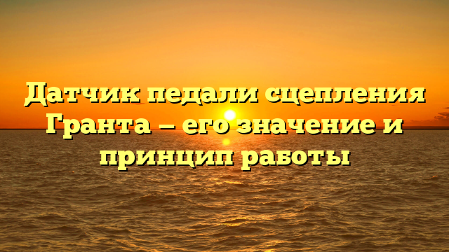 Датчик педали сцепления Гранта — его значение и принцип работы