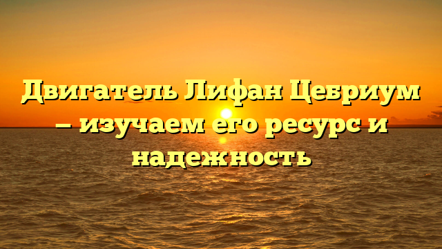 Двигатель Лифан Цебриум — изучаем его ресурс и надежность