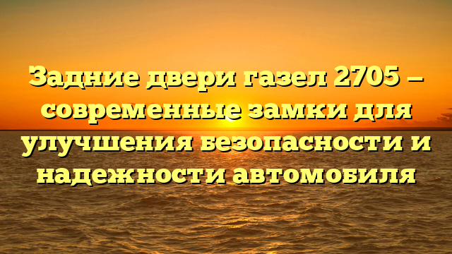 Задние двери газел 2705 — современные замки для улучшения безопасности и надежности автомобиля