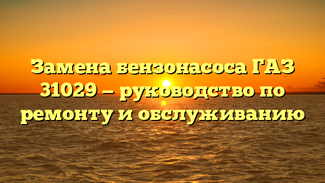 Замена бензонасоса ГАЗ 31029 — руководство по ремонту и обслуживанию