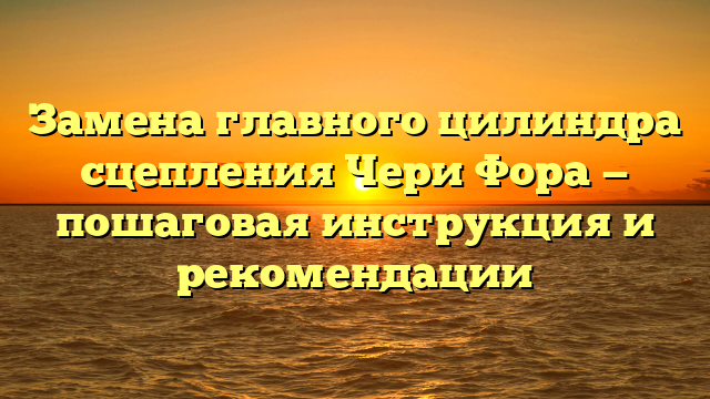 Замена главного цилиндра сцепления Чери Фора — пошаговая инструкция и рекомендации