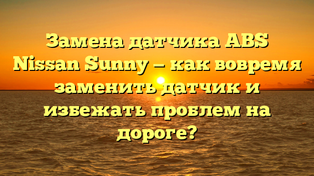 Замена датчика ABS Nissan Sunny — как вовремя заменить датчик и избежать проблем на дороге?