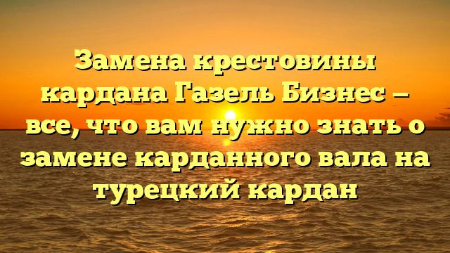Замена крестовины кардана Газель Бизнес — все, что вам нужно знать о замене карданного вала на турецкий кардан