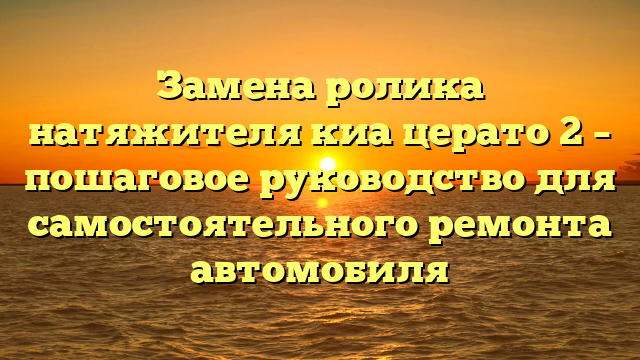 Замена ролика натяжителя киа церато 2 – пошаговое руководство для самостоятельного ремонта автомобиля