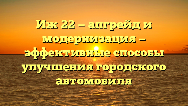 Иж 22 — апгрейд и модернизация — эффективные способы улучшения городского автомобиля