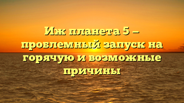 Иж планета 5 — проблемный запуск на горячую и возможные причины