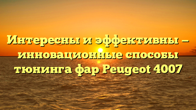 Интересны и эффективны — инновационные способы тюнинга фар Peugeot 4007