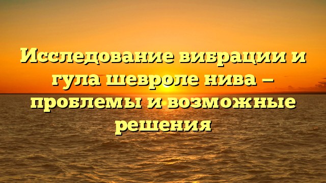 Исследование вибрации и гула шевроле нива — проблемы и возможные решения