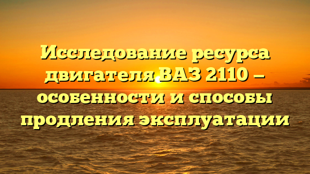 Исследование ресурса двигателя ВАЗ 2110 — особенности и способы продления эксплуатации