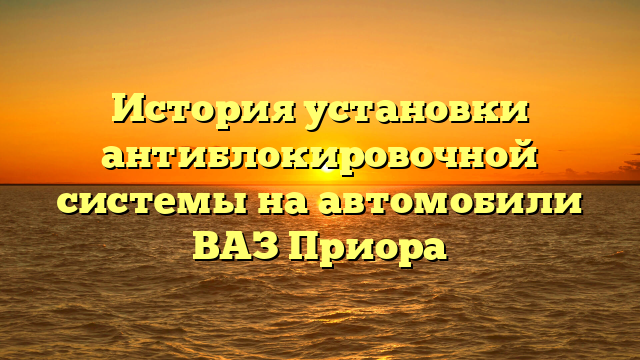 История установки антиблокировочной системы на автомобили ВАЗ Приора