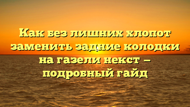 Как без лишних хлопот заменить задние колодки на газели некст — подробный гайд