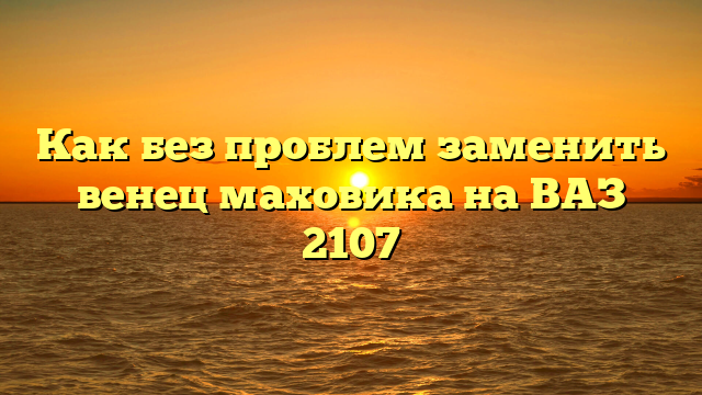 Как без проблем заменить венец маховика на ВАЗ 2107