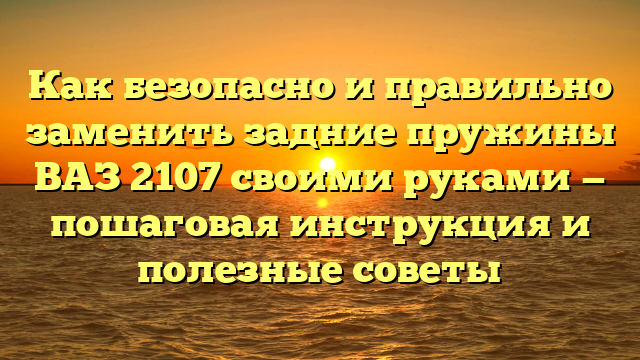 Как безопасно и правильно заменить задние пружины ВАЗ 2107 своими руками — пошаговая инструкция и полезные советы