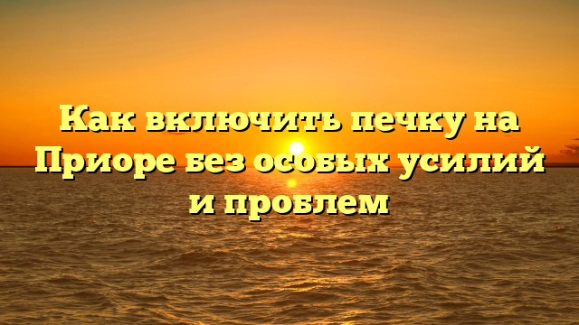 Как включить печку на Приоре без особых усилий и проблем
