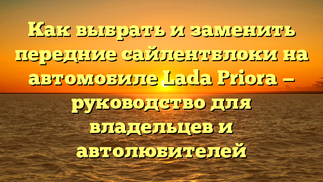 Как выбрать и заменить передние сайлентблоки на автомобиле Lada Priora — руководство для владельцев и автолюбителей