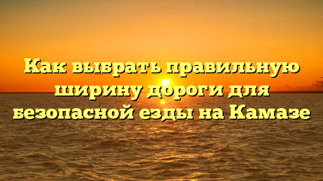Как выбрать правильную ширину дороги для безопасной езды на Камазе