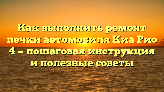 Как выполнить ремонт печки автомобиля Киа Рио 4 — пошаговая инструкция и полезные советы
