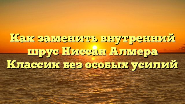 Как заменить внутренний шрус Ниссан Алмера Классик без особых усилий