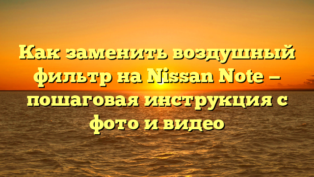 Как заменить воздушный фильтр на Nissan Note — пошаговая инструкция с фото и видео