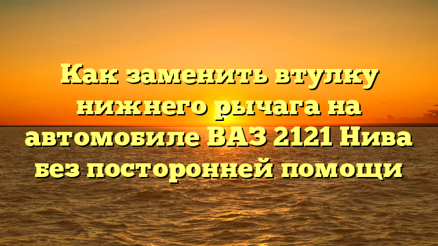 Как заменить втулку нижнего рычага на автомобиле ВАЗ 2121 Нива без посторонней помощи