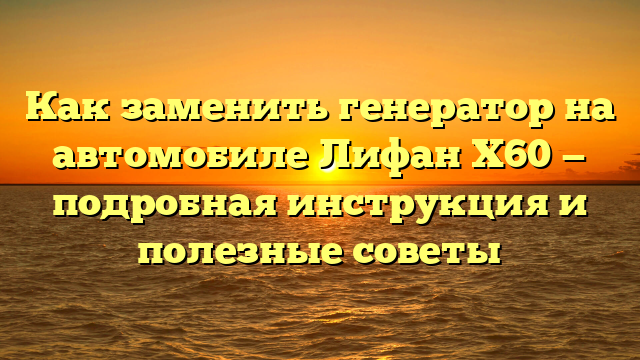 Как заменить генератор на автомобиле Лифан Х60 — подробная инструкция и полезные советы