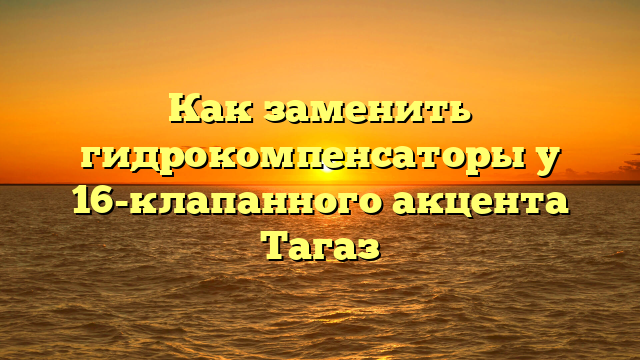 Как заменить гидрокомпенсаторы у 16-клапанного акцента Тагаз