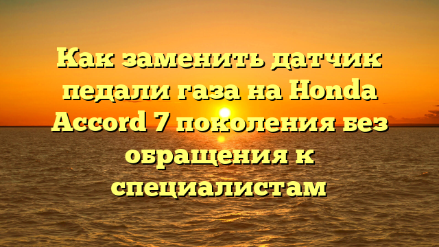 Как заменить датчик педали газа на Honda Accord 7 поколения без обращения к специалистам