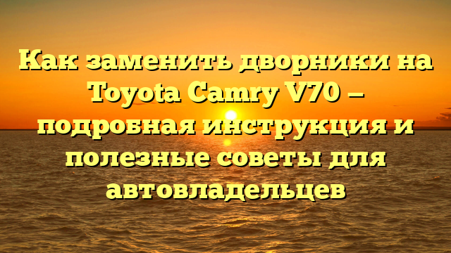 Как заменить дворники на Toyota Camry V70 — подробная инструкция и полезные советы для автовладельцев