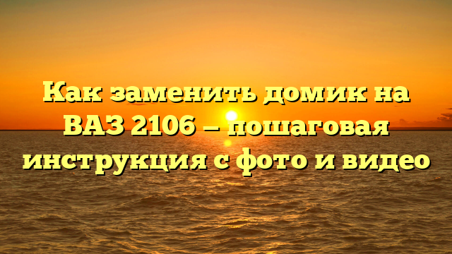 Как заменить домик на ВАЗ 2106 — пошаговая инструкция с фото и видео