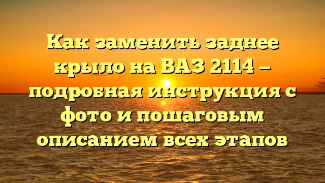 Как заменить заднее крыло на ВАЗ 2114 — подробная инструкция с фото и пошаговым описанием всех этапов