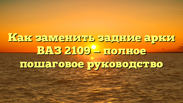 Как заменить задние арки ВАЗ 2109 — полное пошаговое руководство