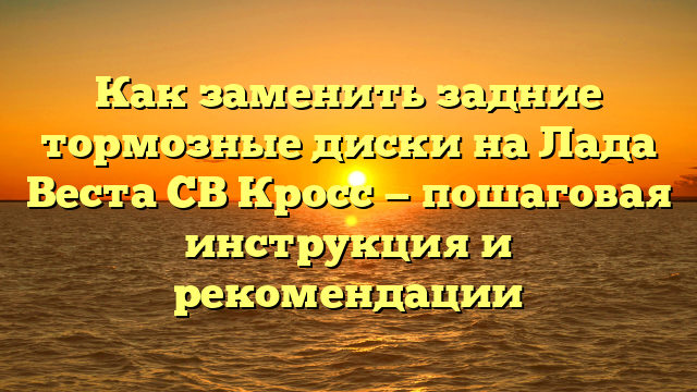 Как заменить задние тормозные диски на Лада Веста СВ Кросс — пошаговая инструкция и рекомендации